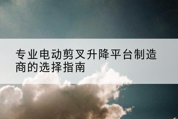 贵池电动剪叉升降平台厂家-专业电动剪叉升降平台制造商的选择指南