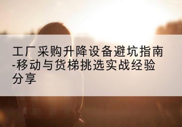 贵池移动式升降机怎么选-工厂采购升降设备避坑指南-移动与货梯挑选实战经验分享
