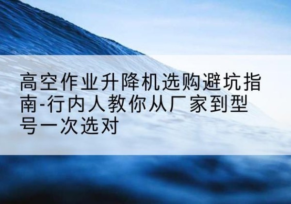 贵池升降平台厂家-高空作业升降机选购避坑指南-行内人教你从厂家到型号一次选对