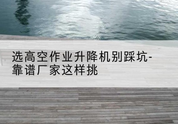 贵池剪叉式升降机厂家-选高空作业升降机别踩坑-靠谱厂家这样挑