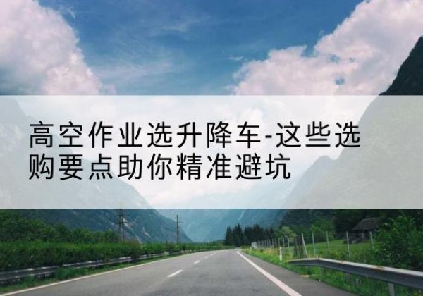 贵池升降车厂家-高空作业选升降车-这些选购要点助你*避坑