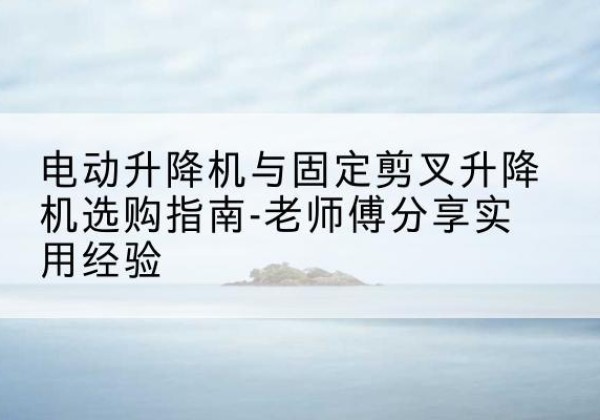 贵池电动升降机怎么选-电动升降机与固定剪叉升降机选购指南-老师傅分享实用经验