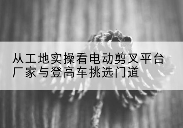贵池电动剪叉升降平台厂家-从工地实操看电动剪叉平台厂家与登高车挑选门道